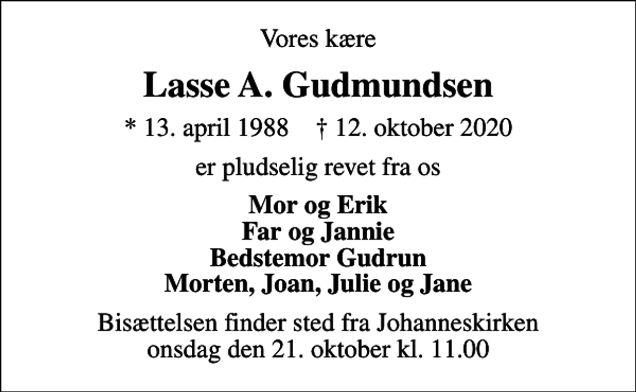 <p>Vores kære<br />Lasse A. Gudmundsen<br />* 13. april 1988 ✝ 12. oktober 2020<br />er pludselig revet fra os<br />Mor og Erik Far og Jannie Bedstemor Gudrun Morten, Joan, Julie og Jane<br />Bisættelsen finder sted fra Johanneskirken onsdag den 21. oktober kl. 11.00</p>