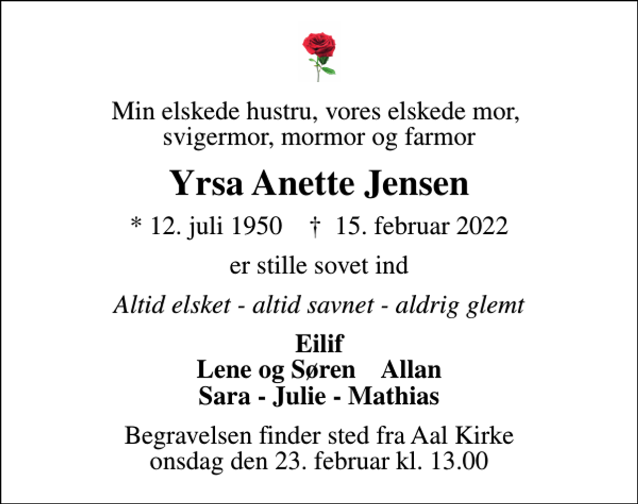 <p>Min elskede hustru, vores elskede mor, svigermor, mormor og farmor<br />Yrsa Anette Jensen<br />* 12. juli 1950 ✝ 15. februar 2022<br />er stille sovet ind<br />Altid elsket - altid savnet - aldrig glemt<br />Eilif Lene og Søren Allan Sara - Julie - Mathias<br />Begravelsen finder sted fra Aal Kirke onsdag den 23. februar kl. 13.00</p>