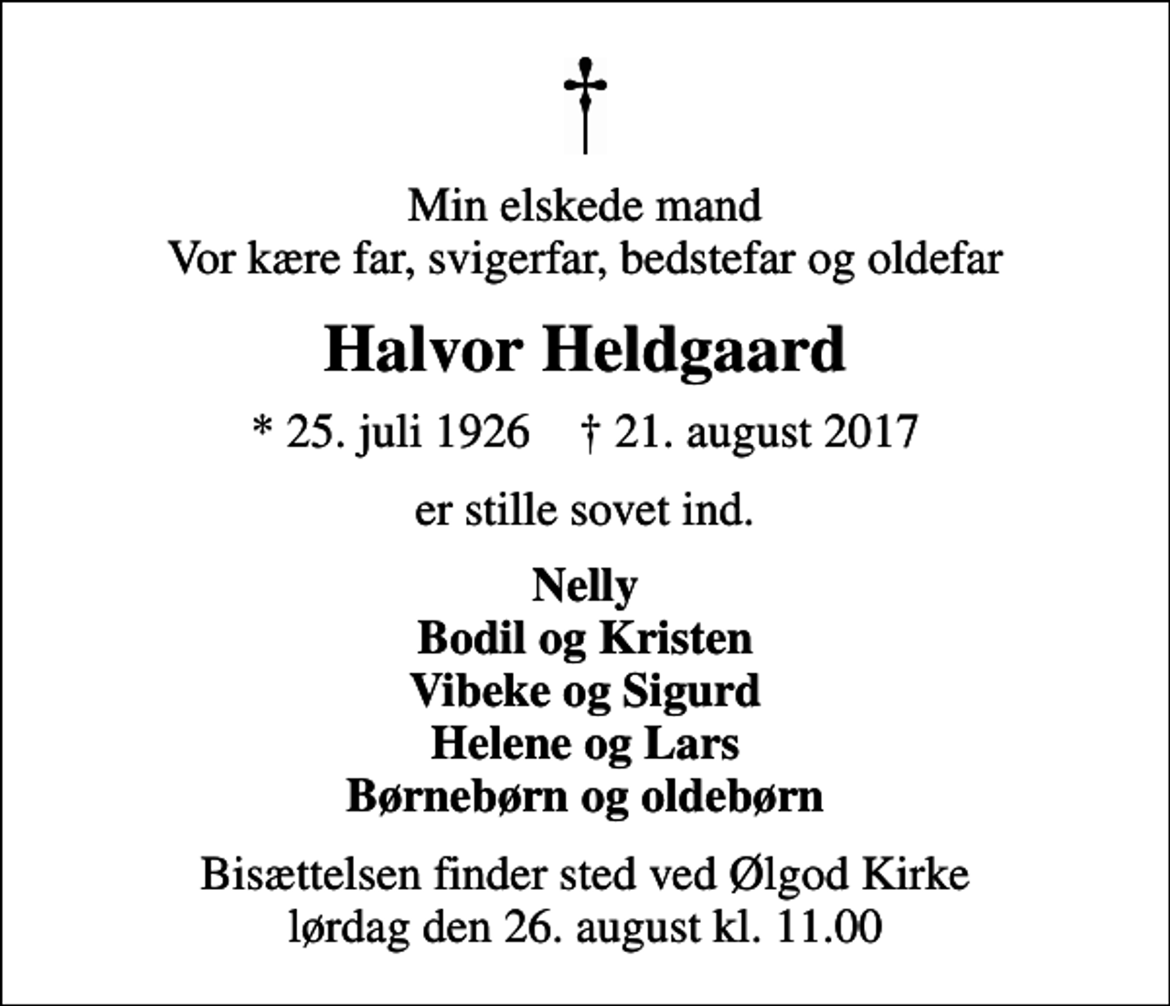<p>Min elskede mand Vor kære far, svigerfar, bedstefar og oldefar<br />Halvor Heldgaard<br />* 25. juli 1926 ✝ 21. august 2017<br />er stille sovet ind.<br />Nelly Bodil og Kristen Vibeke og Sigurd Helene og Lars Børnebørn og oldebørn<br />Bisættelsen finder sted ved Ølgod Kirke lørdag den 26. august kl. 11.00</p>