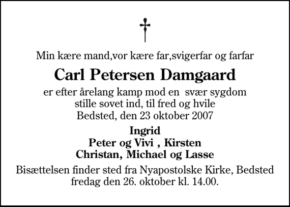 <p>Min kære mand,vor kære far,svigerfar og farfar<br />Carl Petersen Damgaard<br />er efter årelang kamp mod en svær sygdom stille sovet ind, til fred og hvile Bedsted, den 23 oktober 2007<br />Ingrid Peter og Vivi , Kirsten Christan, Michael og Lasse<br />Bisættelsen finder sted fra Nyapostolske Kirke fredag den 26. oktober kl. 14.00</p>