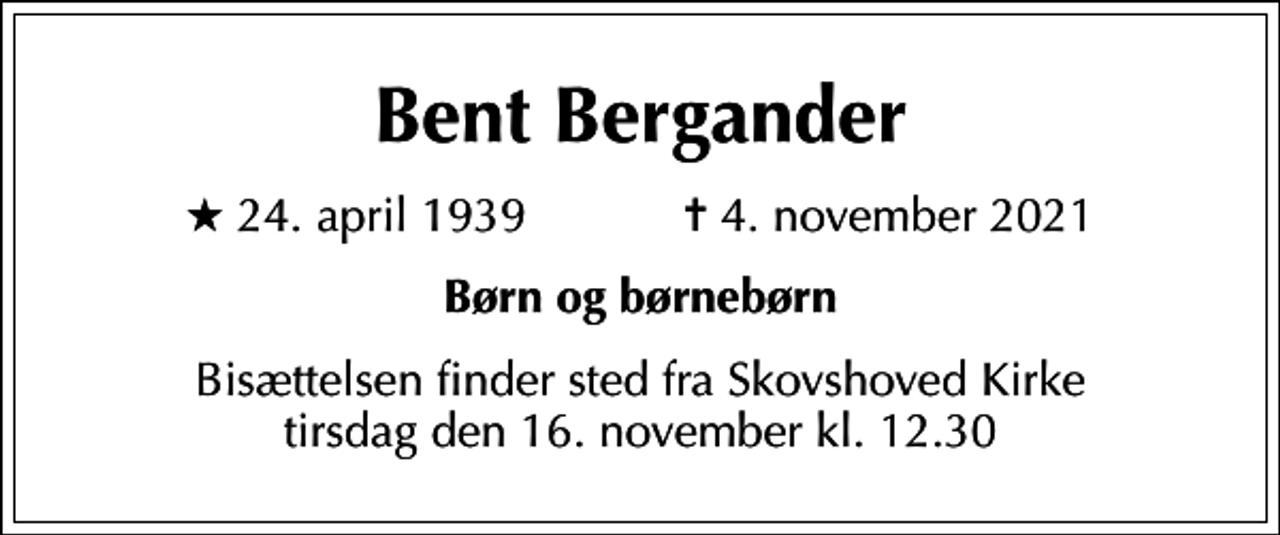 <p>Bent Bergander<br />* 24. april 1939 ✝ 4. november 2021<br />Børn og børnebørn<br />Bisættelsen finder sted fra Skovshoved Kirke tirsdag den 16. november kl. 12.30</p>