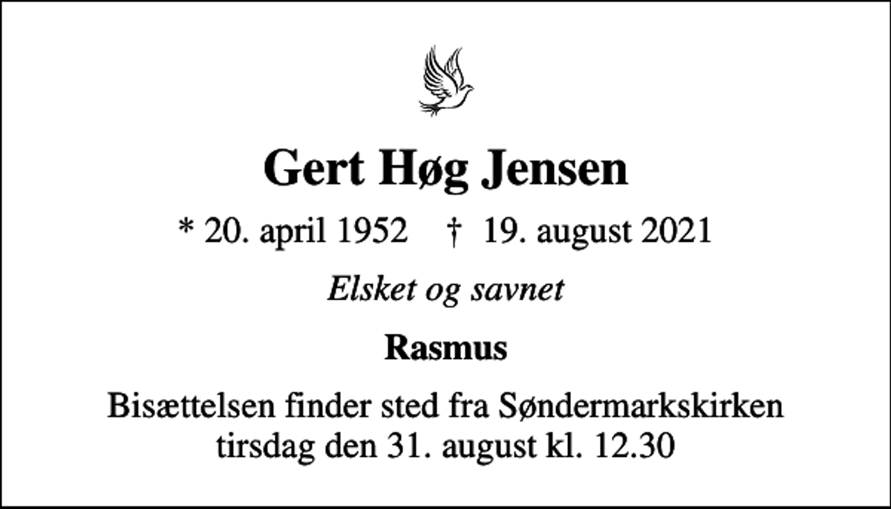 <p>Gert Høg Jensen<br />* 20. april 1952 ✝ 19. august 2021<br />Elsket og savnet<br />Rasmus<br />Bisættelsen finder sted fra Søndermarkskirken tirsdag den 31. august kl. 12.30</p>