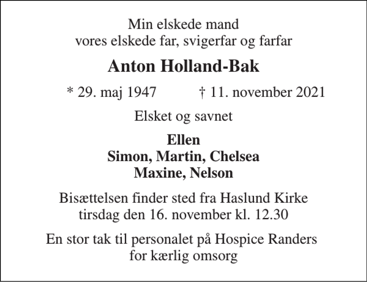<p>Min elskede mand vores elskede far, svigerfar og farfar<br />Anton Holland-Bak<br />*​ 29. maj 1947<br />†​ 11. november 2021​<br />Elsket og savnet<br />Ellen Simon, Martin, Chelsea Maxine, Nelson<br />Bisættelsen​ finder sted fra Haslund Kirke​ tirsdag den 16. november​ kl. 12.30<br />En stor tak til personalet på Hospice Randers for kærlig omsorg</p>