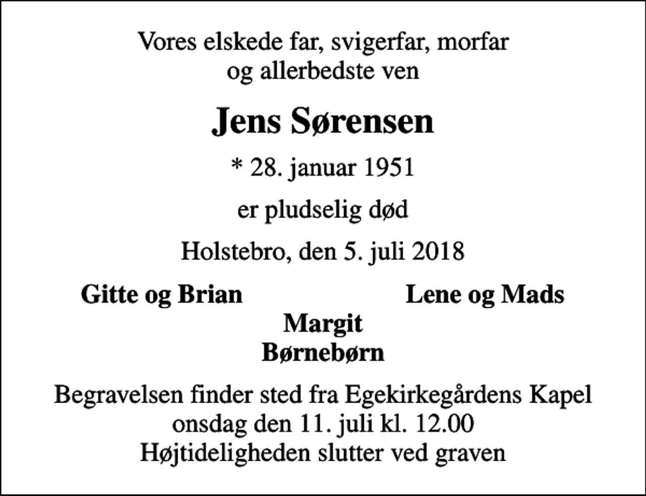 <p>Vores elskede far, svigerfar, morfar og allerbedste ven<br />Jens Sørensen<br />* 28. januar 1951<br />er pludselig død<br />Holstebro, den 5. juli 2018<br />Gitte og Brian<br />Lene og Mads<br />Begravelsen finder sted fra Egekirkegårdens Kapel onsdag den 11. juli kl. 12.00 Højtideligheden slutter ved graven</p>
