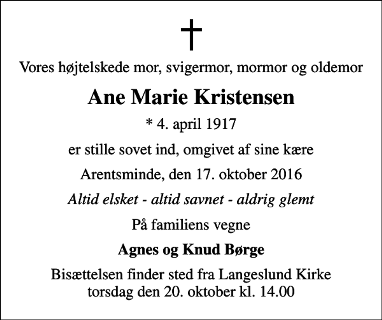 <p>Vores højtelskede mor, svigermor, mormor og oldemor<br />Ane Marie Kristensen<br />* 4. april 1917<br />er stille sovet ind, omgivet af sine kære<br />Arentsminde, den 17. oktober 2016<br />Altid elsket - altid savnet - aldrig glemt<br />På familiens vegne<br />Agnes og Knud Børge<br />Bisættelsen finder sted fra Langeslund Kirke torsdag den 20. oktober kl. 14.00</p>