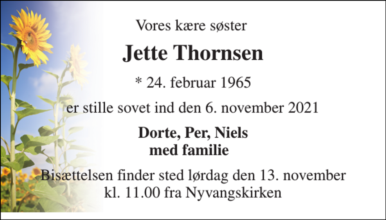 <p>Vores kære søster<br />Jette Thornsen​<br />*​ 24. februar 1965<br />er stille sovet ind den 6. november 2021<br />Dorte, Per, Niels med familie<br />Bisættelsen​ finder sted lørdag den 13. november​ kl. 11.00 fra Nyvangskirken</p>