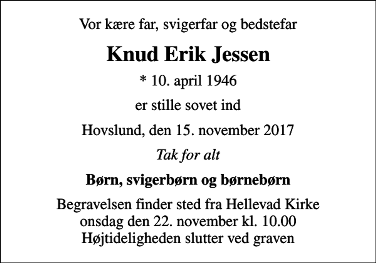 <p>Vor kære far, svigerfar og bedstefar<br />Knud Erik Jessen<br />* 10. april 1946<br />er stille sovet ind<br />Hovslund, den 15. november 2017<br />Tak for alt<br />Børn, svigerbørn og børnebørn<br />Begravelsen finder sted fra Hellevad Kirke onsdag den 22. november kl. 10.00 Højtideligheden slutter ved graven</p>