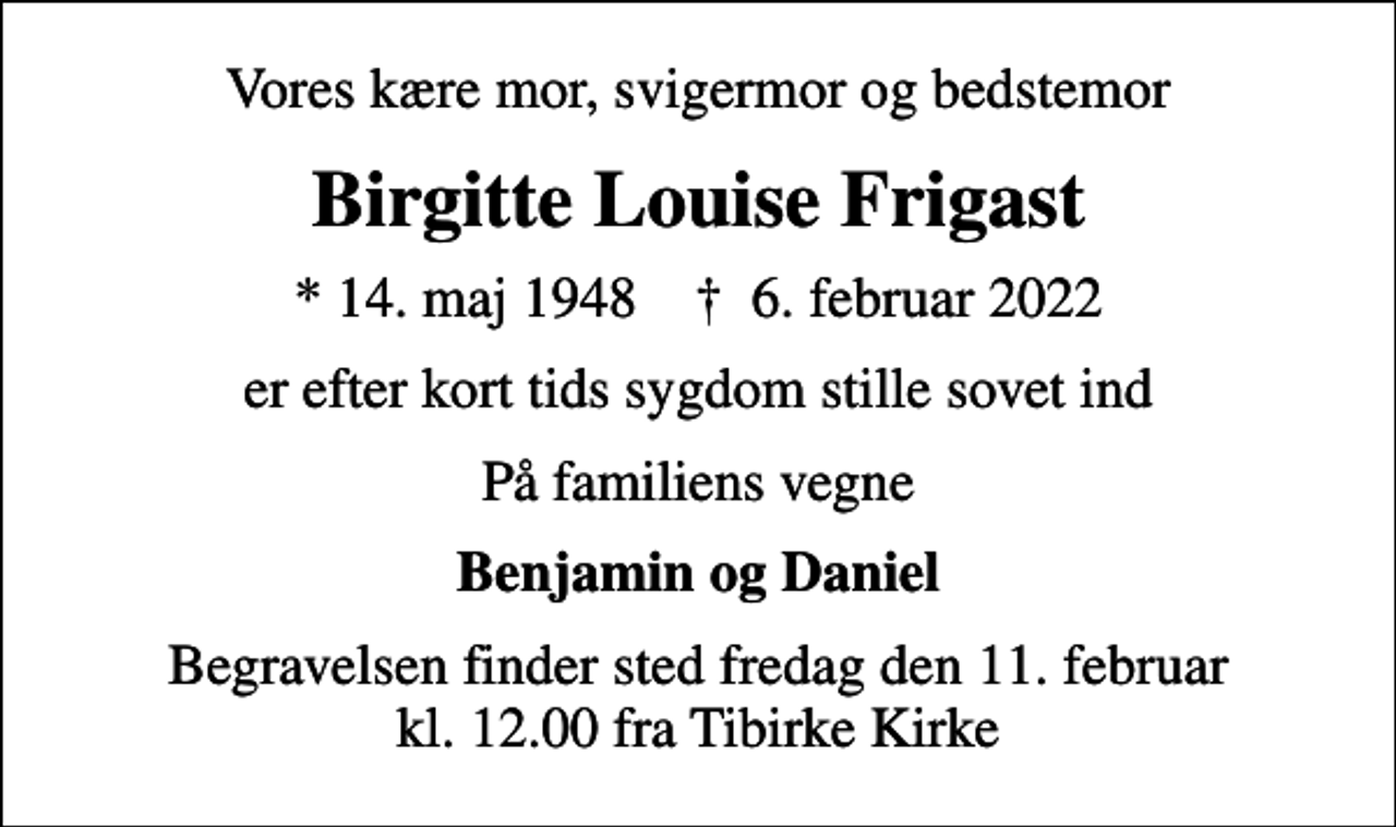 <p>Vores kære mor, svigermor og bedstemor<br />Birgitte Louise Frigast<br />* 14. maj 1948 ✝ 6. februar 2022<br />er efter kort tids sygdom stille sovet ind<br />På familiens vegne<br />Benjamin og Daniel<br />Begravelsen finder sted fredag den 11. februar kl. 12.00 fra Tibirke Kirke</p>