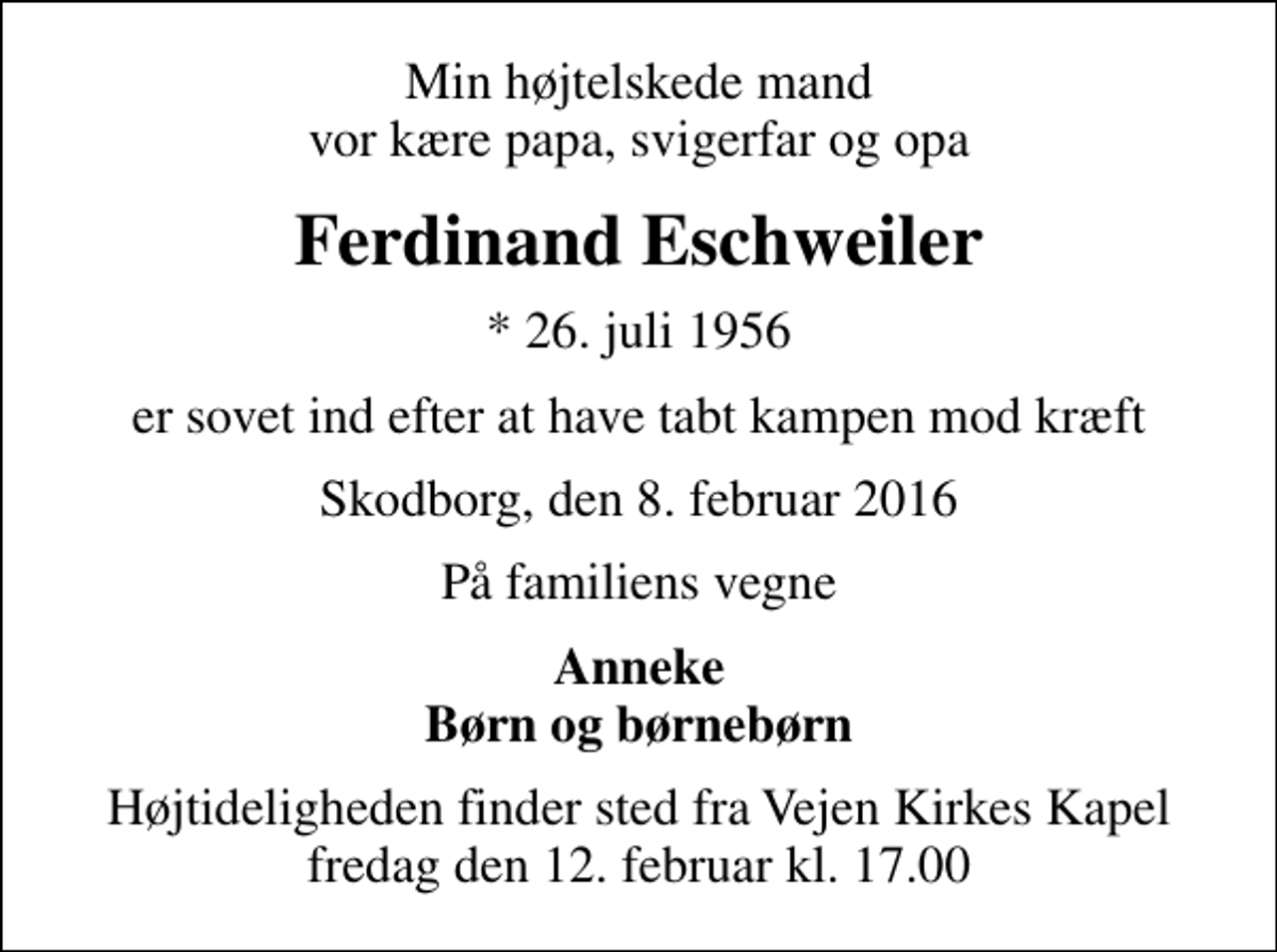 <p>Min højtelskede mand vor kære papa, svigerfar og opa<br />Ferdinand Eschweiler<br />* 26. juli 1956<br />er sovet ind efter at have tabt kampen mod kræft<br />Skodborg, den 8. februar 2016<br />På familiens vegne<br />Anneke Børn og børnebørn<br />Højtideligheden finder sted fra Vejen Kirkes Kapel fredag den 12. februar kl. 17.00</p>