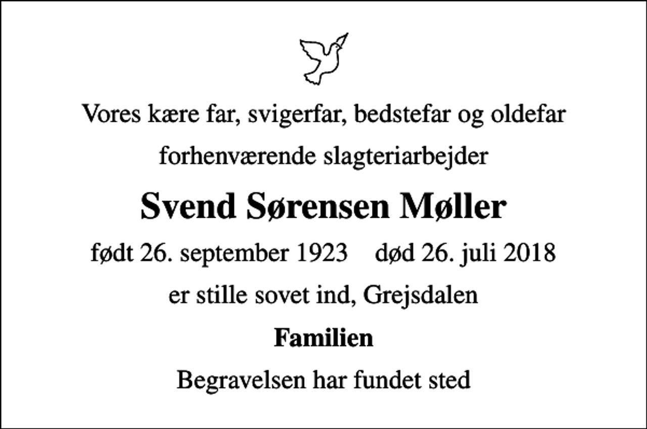 <p>Vores kære far, svigerfar, bedstefar og oldefar<br />forhenværende slagteriarbejder<br />Svend Sørensen Møller<br />født 26. september 1923 død 26. juli 2018<br />er stille sovet ind, Grejsdalen<br />Familien<br />Begravelsen har fundet sted</p>