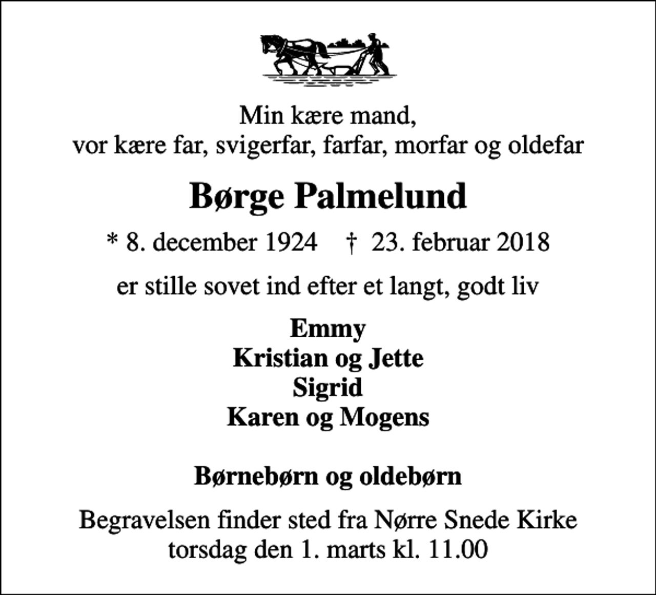 <p>Min kære mand, vor kære far, svigerfar, farfar, morfar og oldefar<br />Børge Palmelund<br />* 8. december 1924 ✝ 23. februar 2018<br />er stille sovet ind efter et langt, godt liv<br />Emmy Kristian og Jette Sigrid Karen og Mogens<br />Begravelsen finder sted fra Nørre Snede Kirke torsdag den 1. marts kl. 11.00</p>