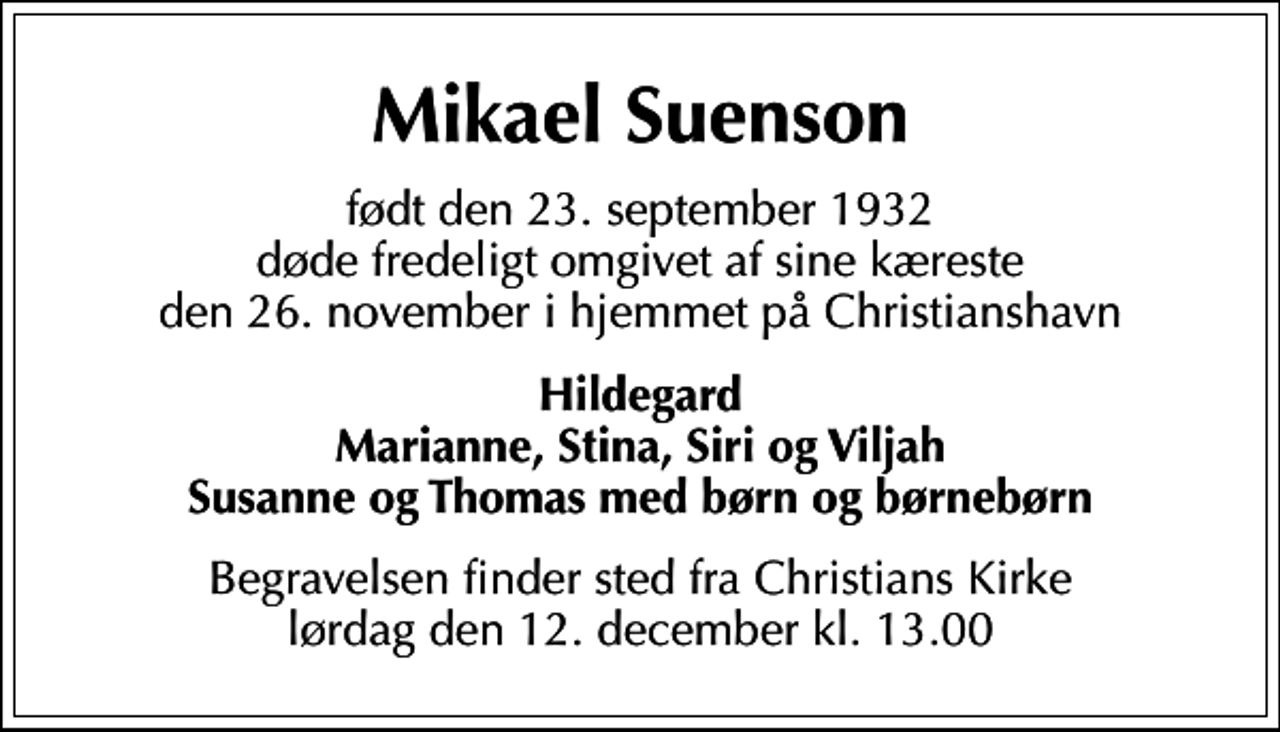<p>Mikael Suenson<br />født den 23. september 1932 døde fredeligt omgivet af sine kæreste den 26. november i hjemmet på Christianshavn<br />Hildegard Marianne, Stina, Siri og Viljah Susanne og Thomas med børn og børnebørn<br />Begravelsen finder sted fra Christians Kirke lørdag den 12. december kl. 13.00</p>