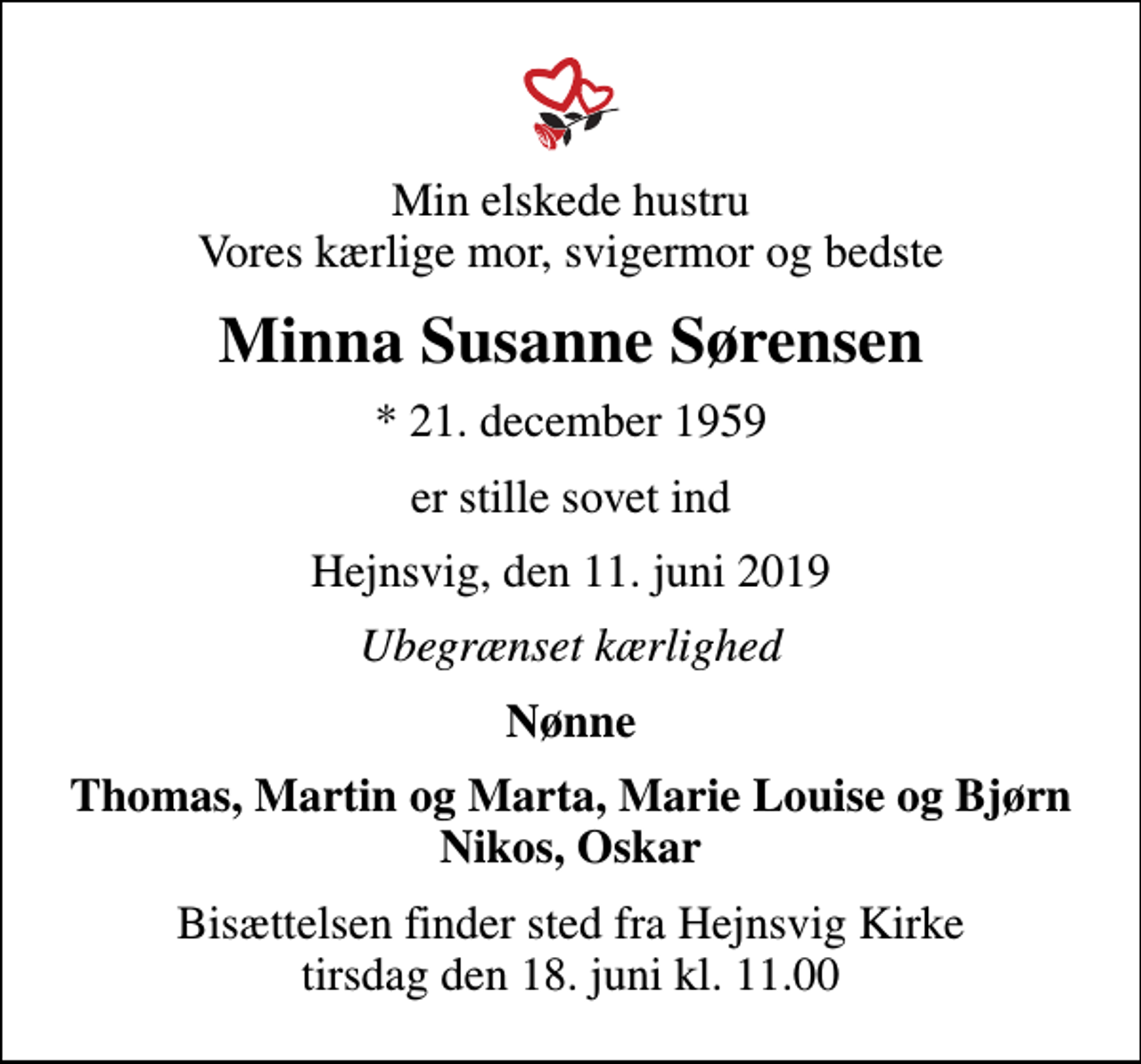 <p>Min elskede hustru Vores kærlige mor, svigermor og bedste<br />Minna Susanne Sørensen<br />* 21. december 1959<br />er stille sovet ind<br />Hejnsvig, den 11. juni 2019<br />Ubegrænset kærlighed<br />Nønne<br />Thomas, Martin og Marta, Marie Louise og Bjørn<br />Bisættelsen finder sted fra Hejnsvig Kirke tirsdag den 18. juni kl. 11.00</p>