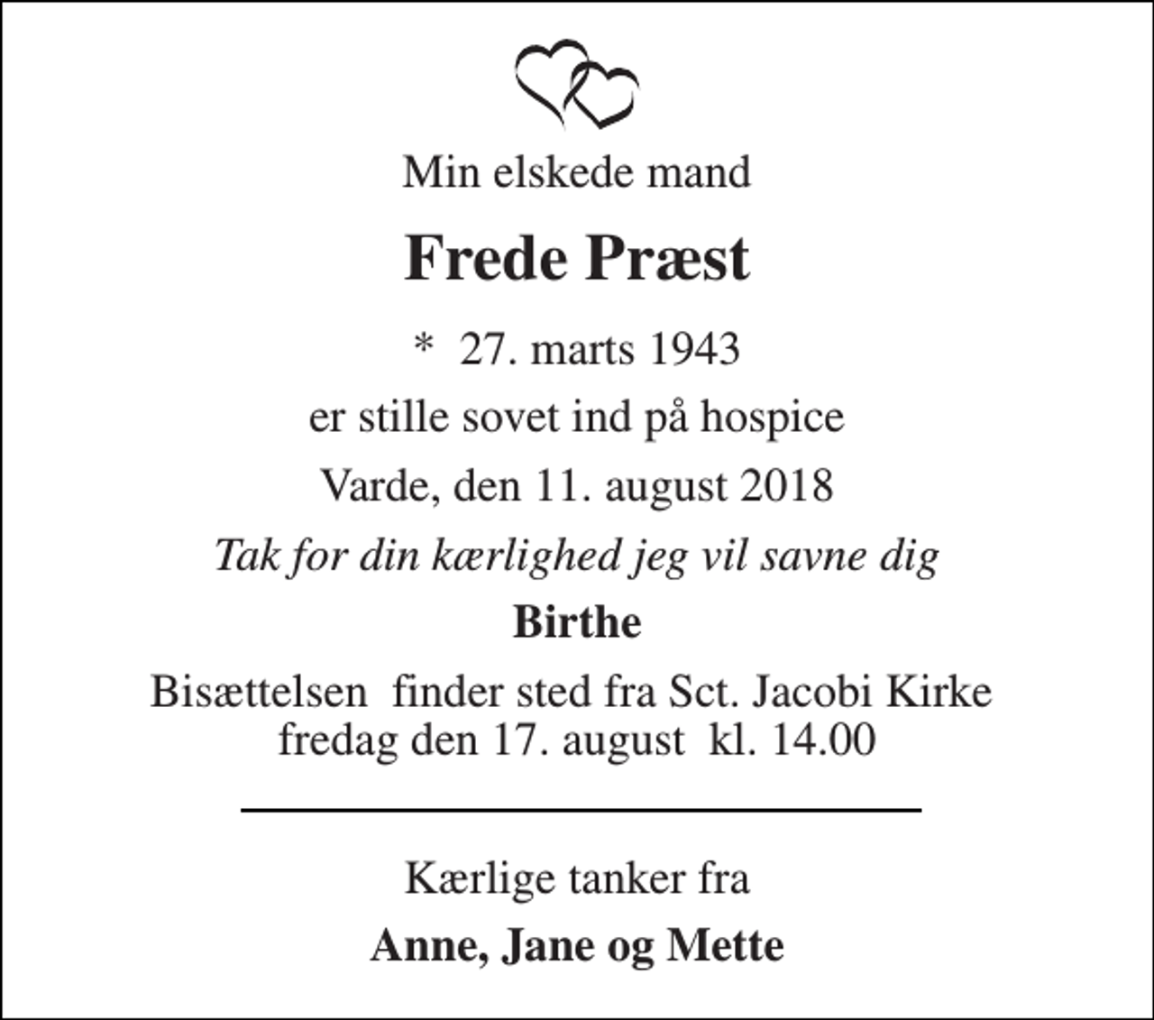 <p>Min elskede mand<br />Frede Præst<br />*​ 27. marts 1943<br />er stille sovet ind på hospice<br />Varde, den 11. august 2018<br />Tak for din kærlighed jeg vil savne dig<br />Birthe<br />Bisættelsen​ finder sted fra Sct. Jacobi Kirke​ fredag den 17. august​ kl. 14.00<br />Kærlige tanker fra<br />Anne, Jane og Mette</p>