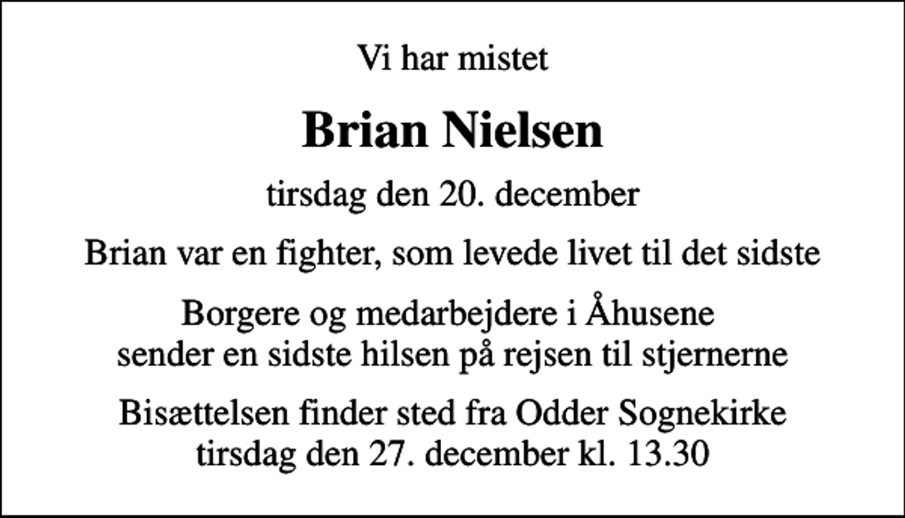<p>Vi har mistet<br />Brian Nielsen<br />tirsdag den 20. december<br />Brian var en fighter, som levede livet til det sidste<br />Borgere og medarbejdere i Åhusene sender en sidste hilsen på rejsen til stjernerne<br />Bisættelsen finder sted fra Odder Sognekirke tirsdag den 27. december kl. 13.30</p>