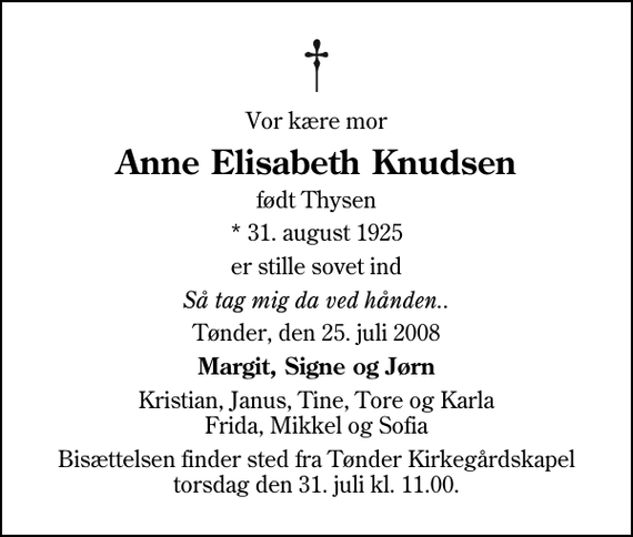 <p>Vor kære mor<br />Anne Elisabeth Knudsen<br />født Thysen<br />* 31. august 1925<br />er stille sovet ind<br />Så tag mig da ved hånden..<br />Tønder, den 25. juli 2008<br />Margit, Signe og Jørn<br />Kristian, Janus, Tine, Tore og Karla Frida, Mikkel og Sofia<br />Bisættelsen finder sted fra Tønder Kirkegårdskapel torsdag den 31. juli kl. 11.00.</p>