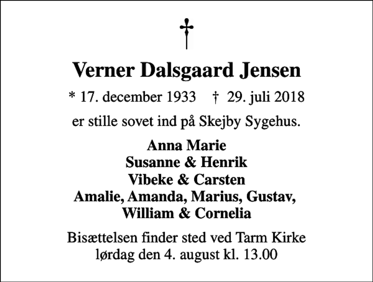<p>Verner Dalsgaard Jensen<br />* 17. december 1933 ✝ 29. juli 2018<br />er stille sovet ind på Skejby Sygehus.<br />Anna Marie Susanne &amp; Henrik Vibeke &amp; Carsten Amalie, Amanda, Marius, Gustav, William &amp; Cornelia<br />Bisættelsen finder sted ved Tarm Kirke lørdag den 4. august kl. 13.00</p>