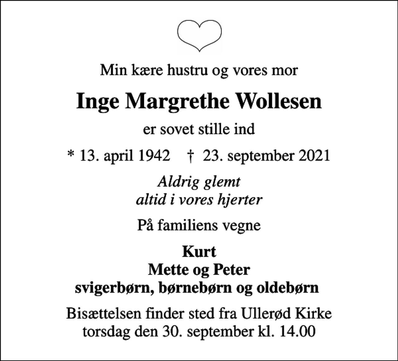 <p>Min kære hustru og vores mor<br />Inge Margrethe Wollesen<br />er sovet stille ind<br />* 13. april 1942 ✝ 23. september 2021<br />Aldrig glemt altid i vores hjerter<br />På familiens vegne<br />Kurt Mette og Peter svigerbørn, børnebørn og oldebørn<br />Bisættelsen finder sted fra Ullerød Kirke torsdag den 30. september kl. 14.00</p>