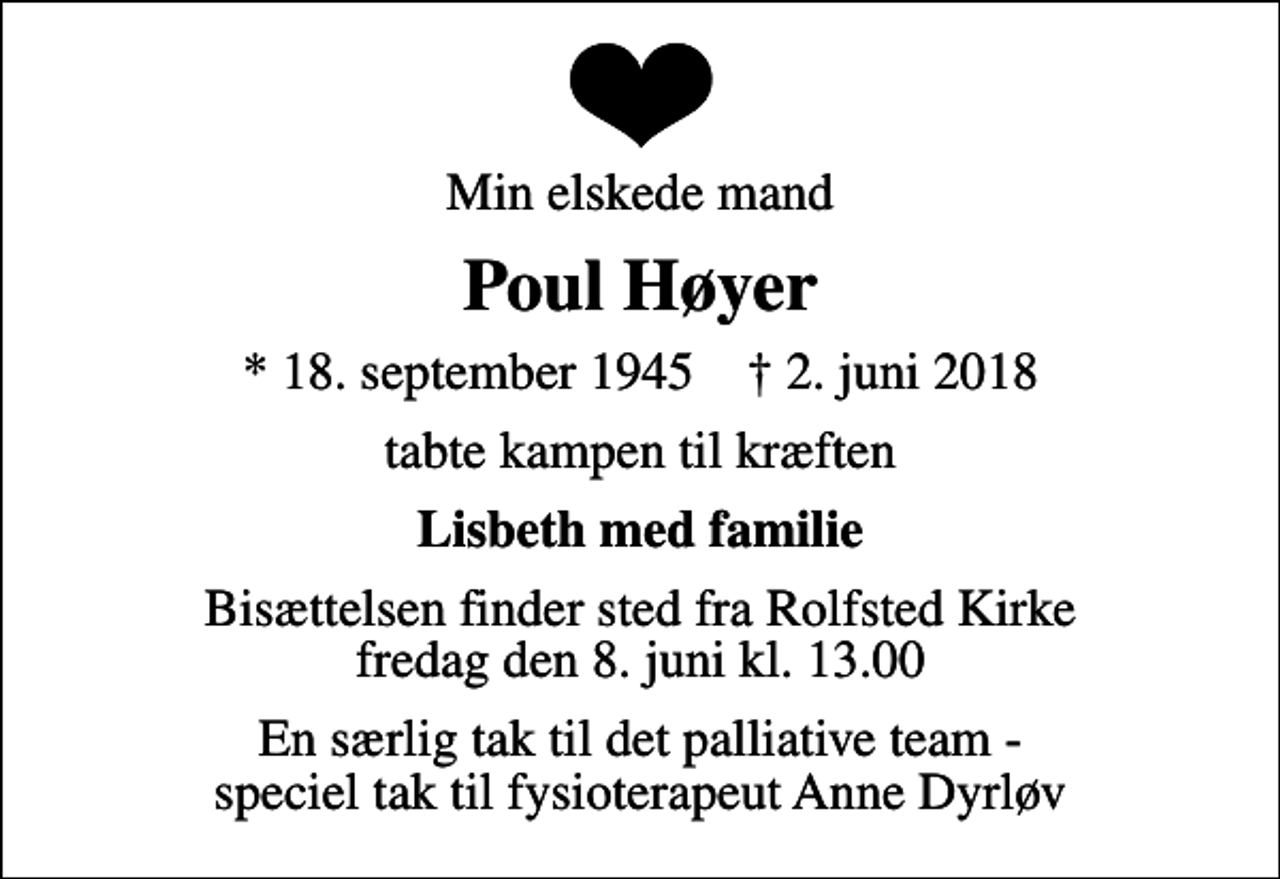 <p>Min elskede mand<br />Poul Høyer<br />* 18. september 1945 ✝ 2. juni 2018<br />tabte kampen til kræften<br />Lisbeth med familie<br />Bisættelsen finder sted fra Rolfsted Kirke fredag den 8. juni kl. 13.00<br />En særlig tak til det palliative team - speciel tak til fysioterapeut Anne Dyrløv</p>