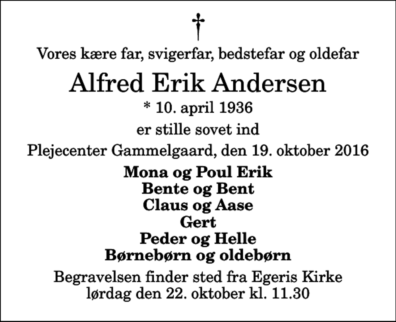 <p>Vores kære far, svigerfar, bedstefar og oldefar<br />Alfred Erik Andersen<br />* 10. april 1936<br />er stille sovet ind<br />Plejecenter Gammelgaard, den 19. oktober 2016<br />Mona og Poul Erik Bente og Bent Claus og Aase Gert Peder og Helle Børnebørn og oldebørn<br />Begravelsen finder sted fra Egeris Kirke lørdag den 22. oktober kl. 11.30</p>