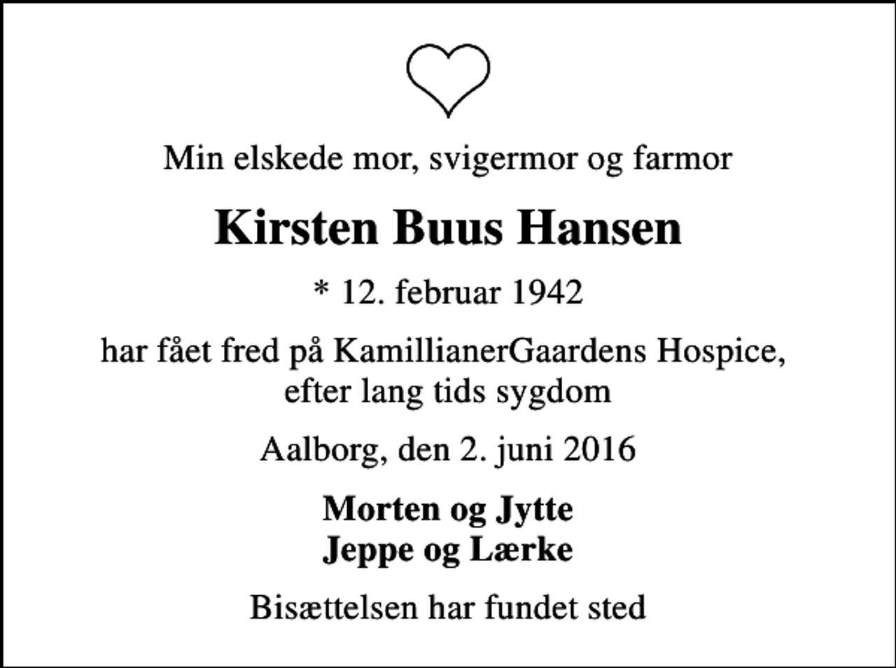 <p>Min elskede mor, svigermor og farmor<br />Kirsten Buus Hansen<br />* 12. februar 1942<br />har fået fred på KamillianerGaardens Hospice, efter lang tids sygdom<br />Aalborg, den 2. juni 2016<br />Morten og Jytte Jeppe og Lærke<br />Bisættelsen har fundet sted</p>