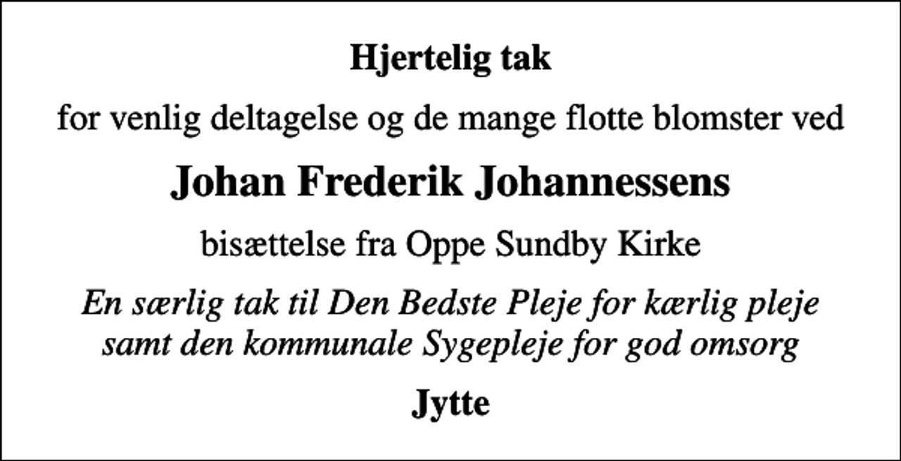 <p>Hjertelig tak<br />for venlig deltagelse og de mange flotte blomster ved<br />Johan Frederik Johannessens<br />bisættelse fra Oppe Sundby Kirke<br />En særlig tak til Den Bedste Pleje for kærlig pleje samt den kommunale Sygepleje for god omsorg<br />Jytte</p>