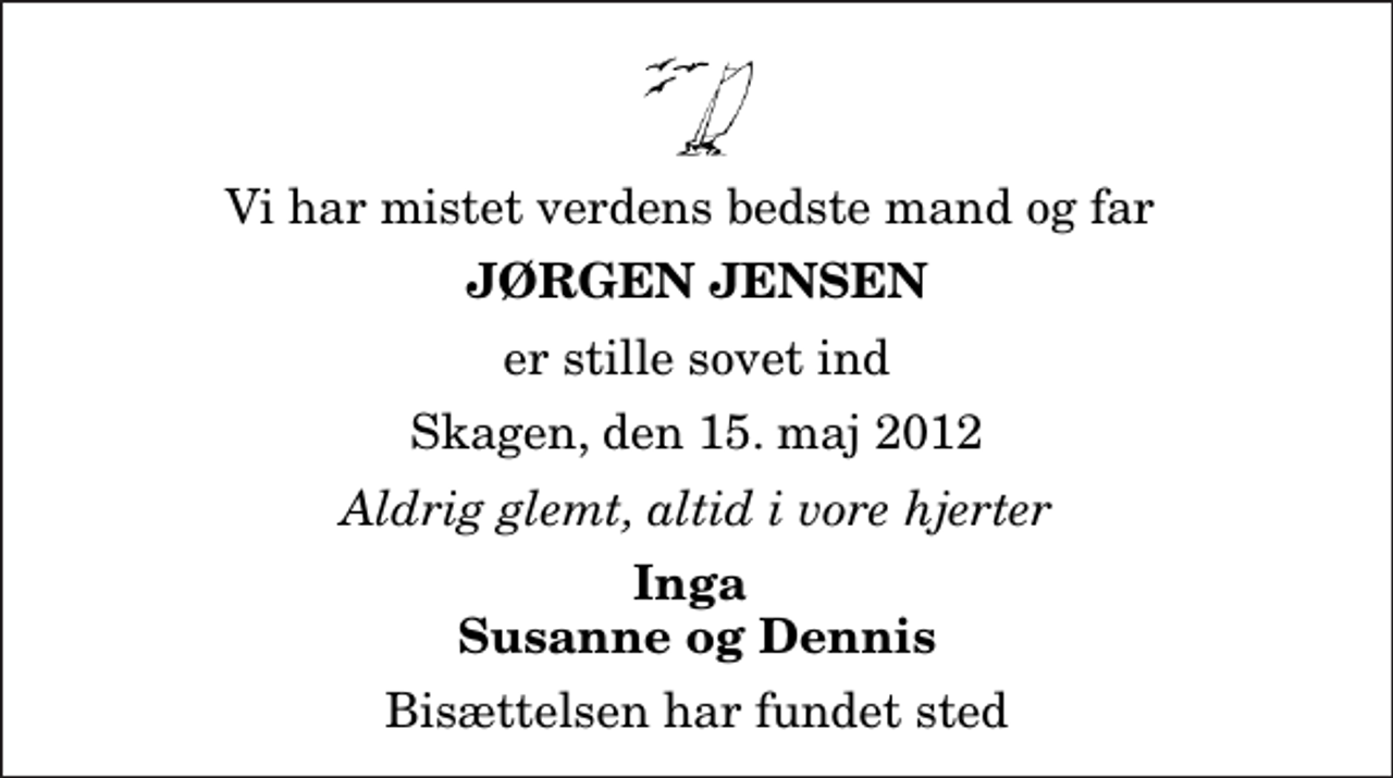<p>Vi har mistet verdens bedste mand og far<br />Jørgen Jensen<br />er stille sovet ind<br />Skagen, den 15. maj 2012<br />Aldrig glemt, altid i vore hjerter<br />Inga Susanne og Dennis<br />Bisættelsen har fundet sted</p>