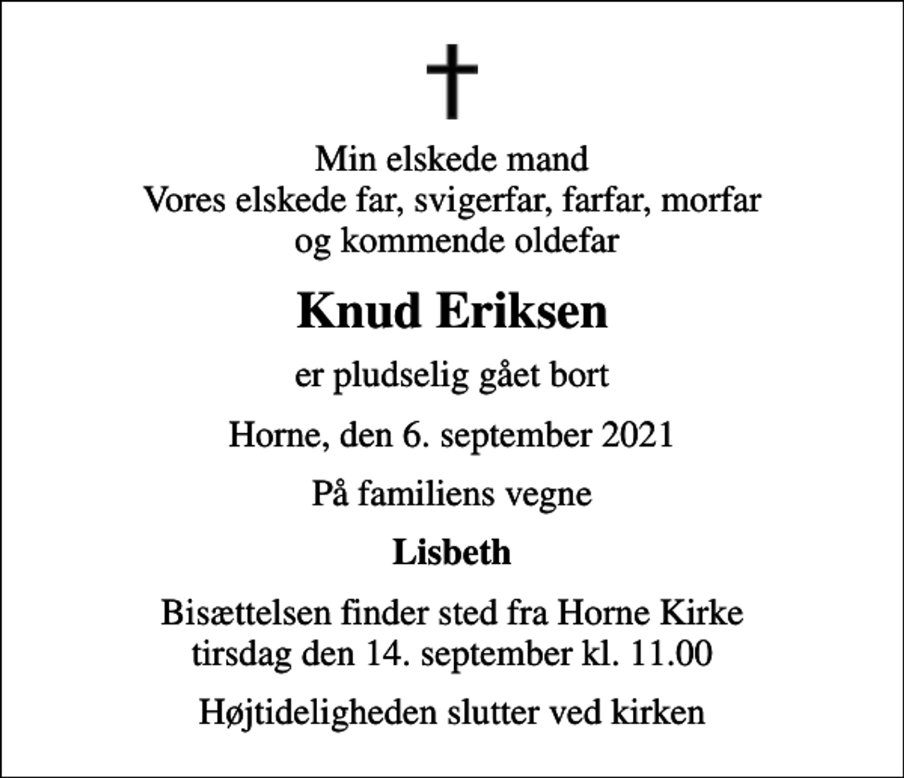 <p>Min elskede mand Vores elskede far, svigerfar, farfar, morfar og kommende oldefar<br />Knud Eriksen<br />er pludselig gået bort<br />Horne, den 6. september 2021<br />På familiens vegne<br />Lisbeth<br />Bisættelsen finder sted fra Horne Kirke tirsdag den 14. september kl. 11.00<br />Højtideligheden slutter ved kirken</p>