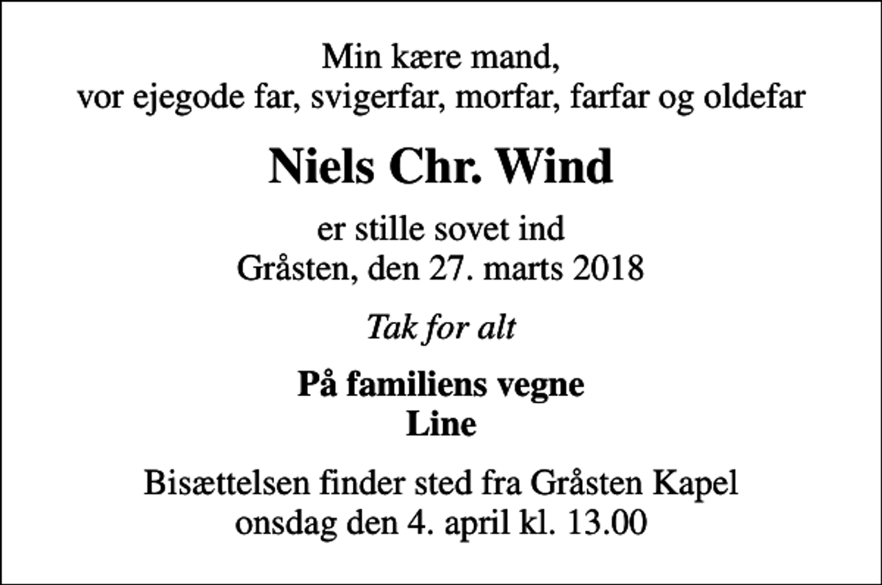 <p>Min kære mand, vor ejegode far, svigerfar, morfar, farfar og oldefar<br />Niels Chr. Wind<br />er stille sovet ind Gråsten, den 27. marts 2018<br />Tak for alt<br />På familiens vegne Line<br />Bisættelsen finder sted fra Gråsten Kapel onsdag den 4. april kl. 13.00</p>