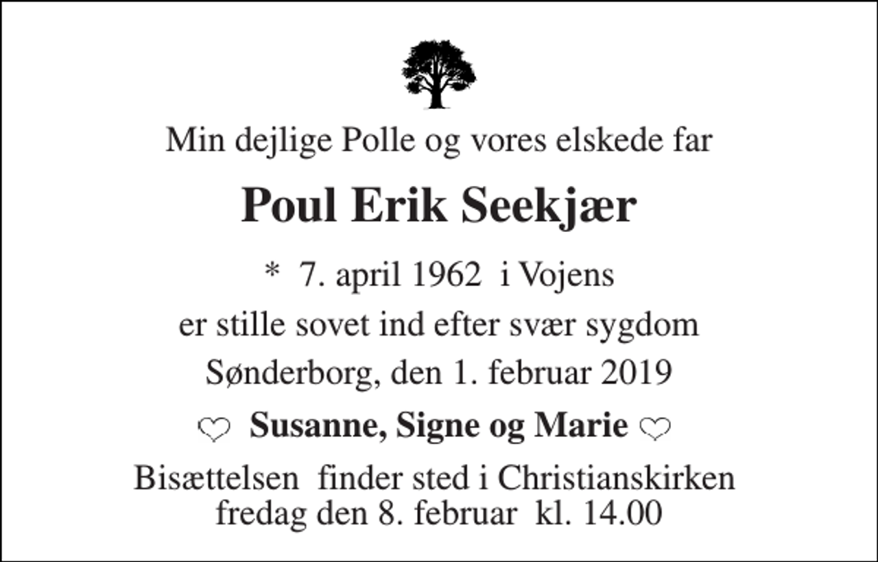 <p>Min dejlige Polle og vores elskede far<br />Poul Erik Seekjær<br />*​ 7. april 1962​ i Vojens<br />er stille sovet ind efter svær sygdom<br />Sønderborg, den 1. februar 2019<br />Susanne, Signe og Marie<br />Bisættelsen​ finder sted i Christianskirken​ fredag den 8. februar​ kl. 14.00</p>