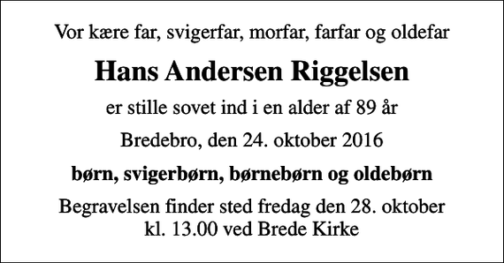 <p>Vor kære far, svigerfar, morfar, farfar og oldefar<br />Hans Andersen Riggelsen<br />er stille sovet ind i en alder af 89 år<br />Bredebro, den 24. oktober 2016<br />børn, svigerbørn, børnebørn og oldebørn<br />Begravelsen finder sted fredag den 28. oktober kl. 13.00 ved Brede Kirke</p>