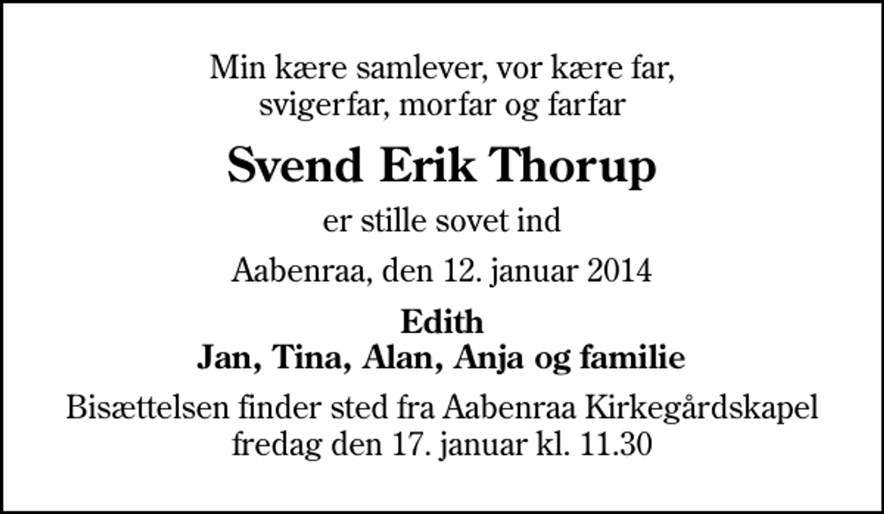 <p>Min kære samlever, vor kære far, svigerfar, morfar og farfar<br />Svend Erik Thorup<br />er stille sovet ind<br />Aabenraa, den 12. januar 2014<br />Edith Jan, Tina, Alan, Anja og familie<br />Bisættelsen finder sted fra Aabenraa Kirkegårdskapel fredag den 17. januar kl. 11.30</p>