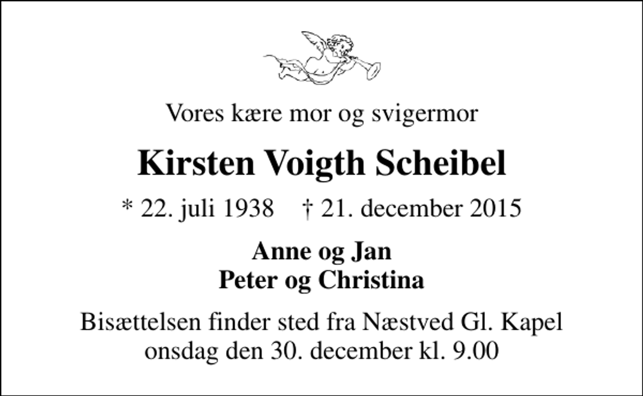 <p>Vores kære mor og svigermor<br />Kirsten Voigth Scheibel<br />* 22. juli 1938 ✝ 21. december 2015<br />Anne og Jan Peter og Christina<br />Bisættelsen finder sted fra Næstved Gl. Kapel onsdag den 30. december kl. 9.00</p>
