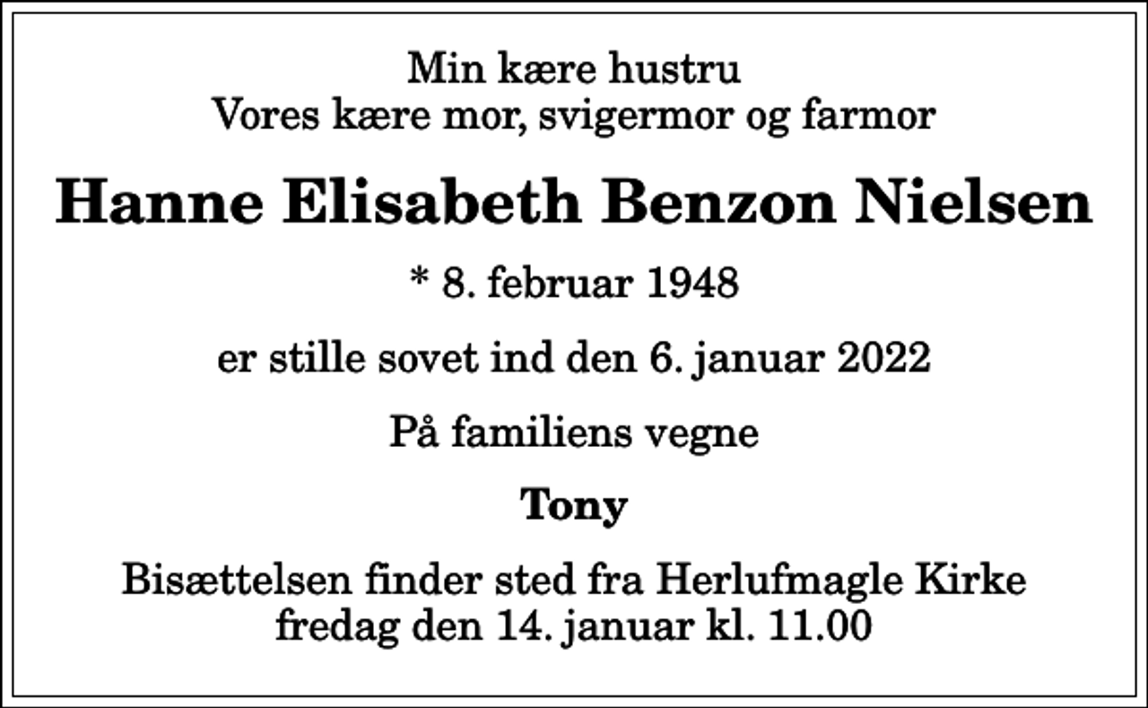 <p>Min kære hustru Vores kære mor, svigermor og farmor<br />Hanne Elisabeth Benzon Nielsen<br />* 8. februar 1948<br />er stille sovet ind den 6. januar 2022<br />På familiens vegne<br />Tony<br />Bisættelsen finder sted fra Herlufmagle Kirke fredag den 14. januar kl. 11.00</p>