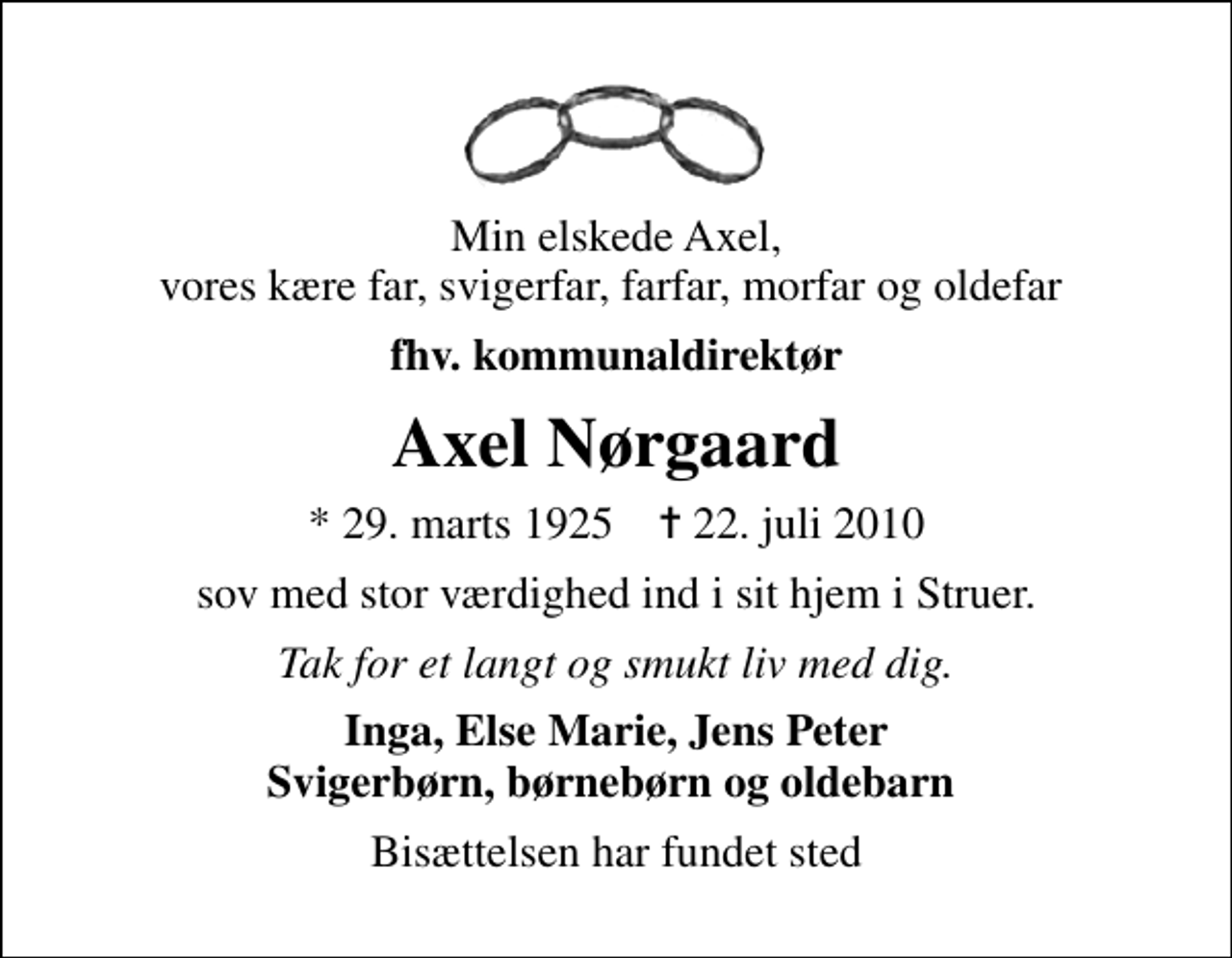 <p>Min elskede Axel, vores kære far, svigerfar, farfar, morfar og oldefar<br />fhv. kommunaldirektør<br />Axel Nørgaard<br />* 29. marts 1925 ✝ 22. juli 2010<br />sov med stor værdighed ind i sit hjem i Struer.<br />Tak for et langt og smukt liv med dig.<br />Inga, Else Marie, Jens Peter Svigerbørn, børnebørn og oldebarn<br />Bisættelsen har fundet sted</p>