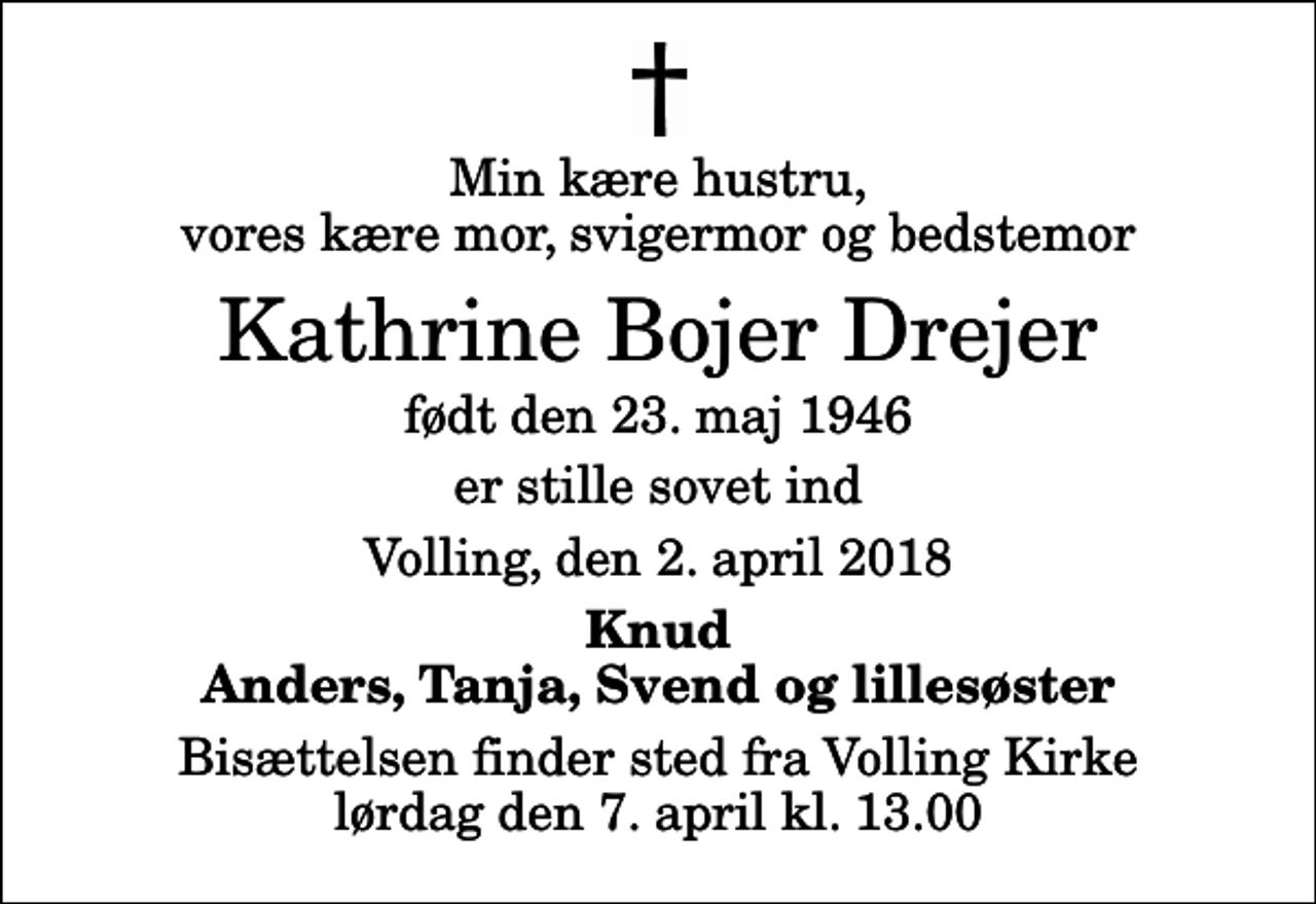 <p>Min kære hustru, vores kære mor, svigermor og bedstemor<br />Kathrine Bojer Drejer<br />født den 23. maj 1946<br />er stille sovet ind<br />Volling, den 2. april 2018<br />Knud Anders, Tanja, Svend og lillesøster<br />Bisættelsen finder sted fra Volling Kirke lørdag den 7. april kl. 13.00</p>