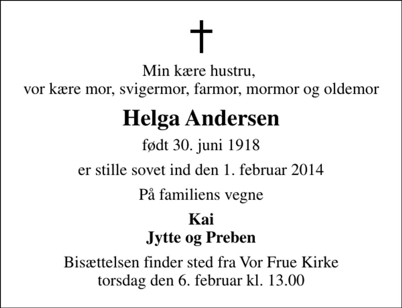 <p>Min kære hustru, vor kære mor, svigermor, farmor, mormor og oldemor<br />Helga Andersen<br />født 30. juni 1918<br />er stille sovet ind den 1. februar 2014<br />På familiens vegne<br />Kai Jytte og Preben<br />Bisættelsen finder sted fra Vor Frue Kirke torsdag den 6. februar kl. 13.00</p>
