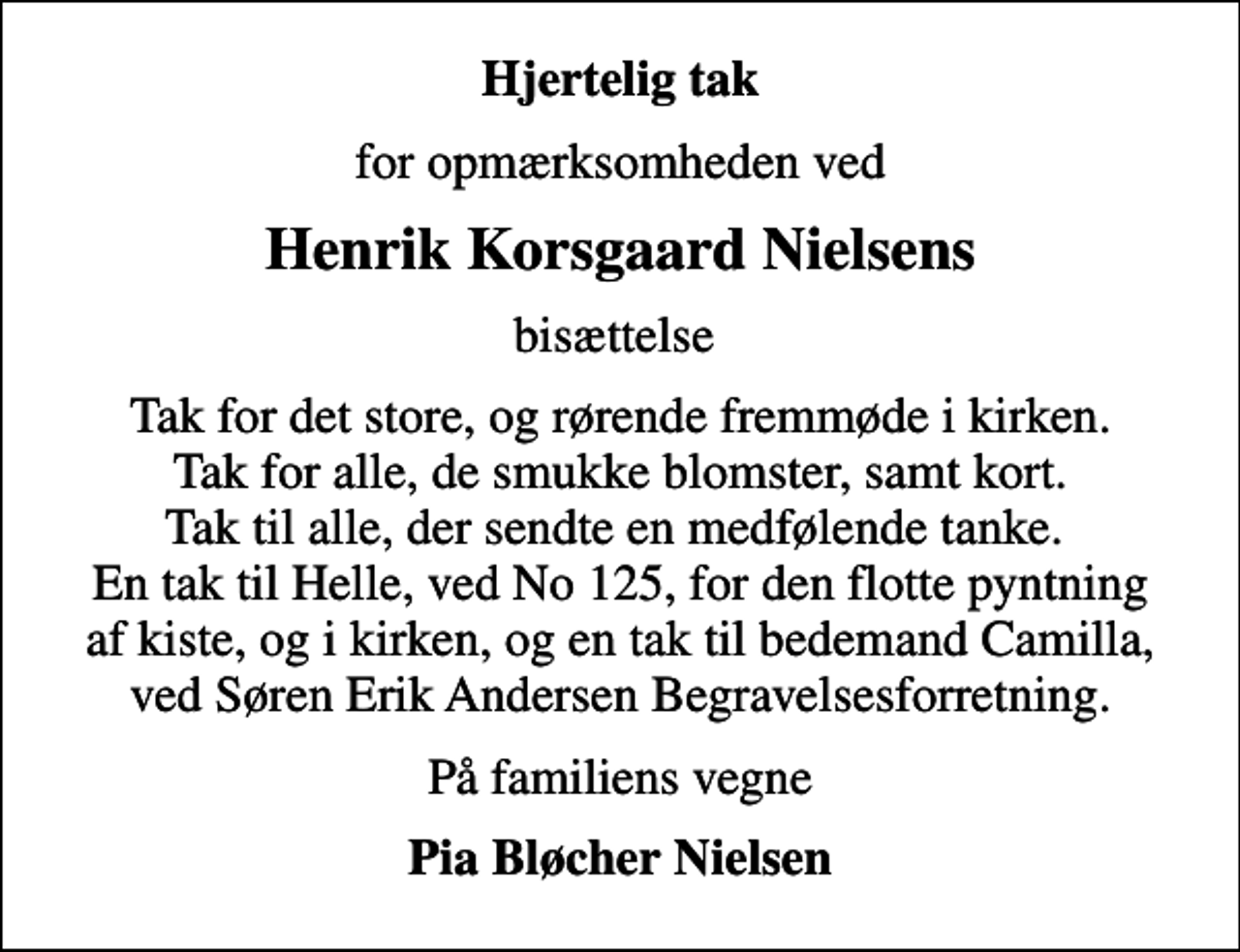 <p>Hjertelig tak<br />for opmærksomheden ved<br />Henrik Korsgaard Nielsens<br />bisættelse<br />Tak for det store, og rørende fremmøde i kirken. Tak for alle, de smukke blomster, samt kort. Tak til alle, der sendte en medfølende tanke. En tak til Helle, ved No 125, for den flotte pyntning af kiste, og i kirken, og en tak til bedemand Camilla, ved Søren Erik Andersen Begravelsesforretning.<br />På familiens vegne<br />Pia Bløcher Nielsen</p>