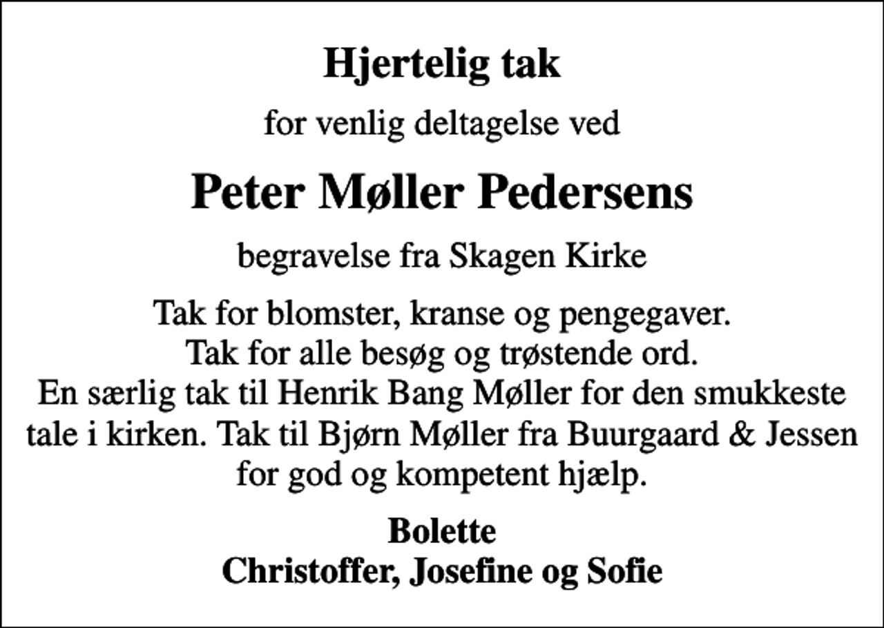 <p>Hjertelig tak<br />for venlig deltagelse ved<br />Peter Møller Pedersens<br />begravelse fra Skagen Kirke<br />Tak for blomster, kranse og pengegaver. Tak for alle besøg og trøstende ord. En særlig tak til Henrik Bang Møller for den smukkeste tale i kirken. Tak til Bjørn Møller fra Buurgaard &amp; Jessen for god og kompetent hjælp.<br />Bolette Christoffer, Josefine og Sofie</p>