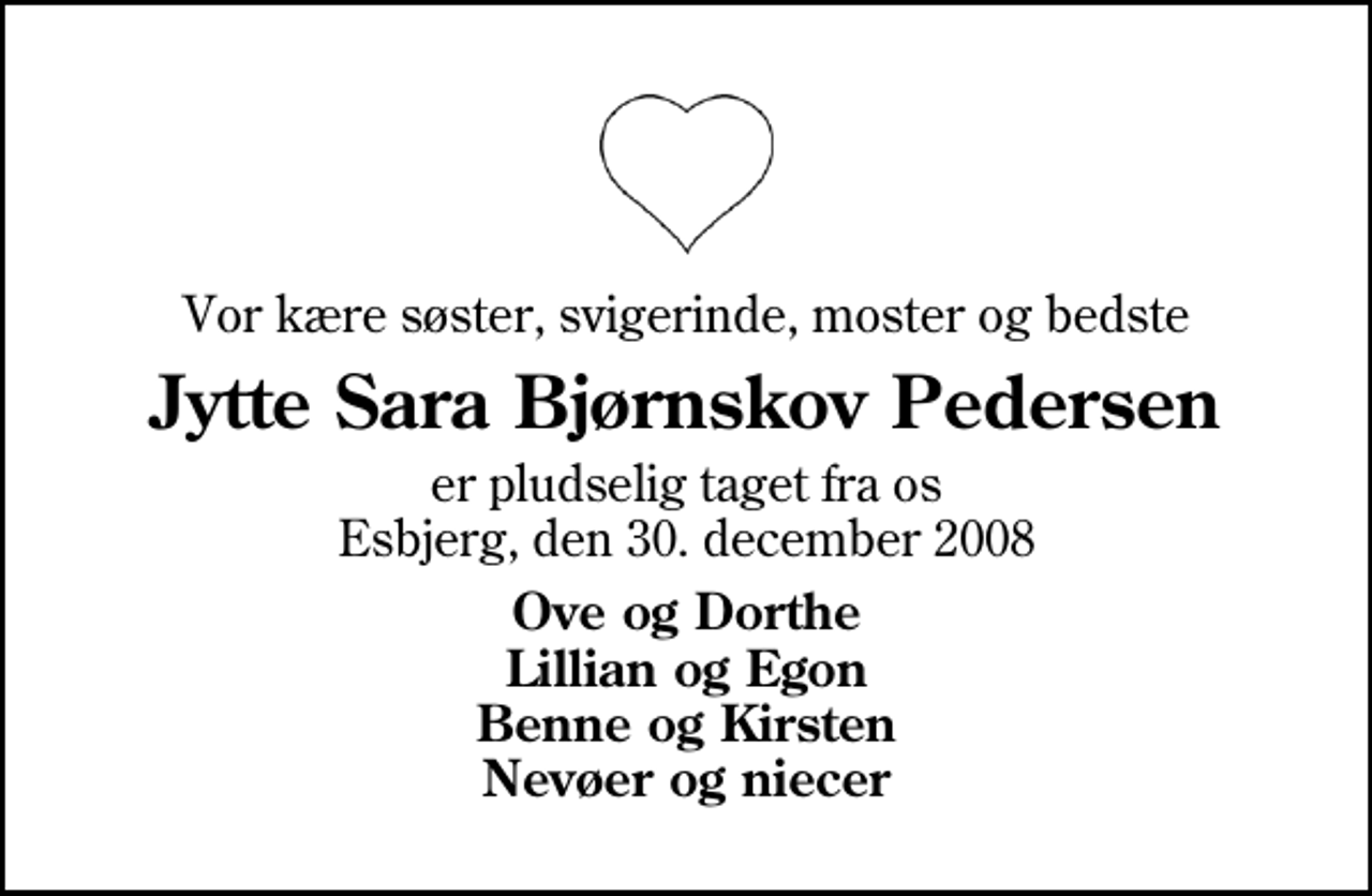 <p>Vor kære søster, svigerinde, moster og bedste<br />Jytte Sara Bjørnskov Pedersen<br />er pludselig taget fra os Esbjerg, den 30. december 2008<br />Ove og Dorthe Lillian og Egon Benne og Kirsten Nevøer og niecer</p>