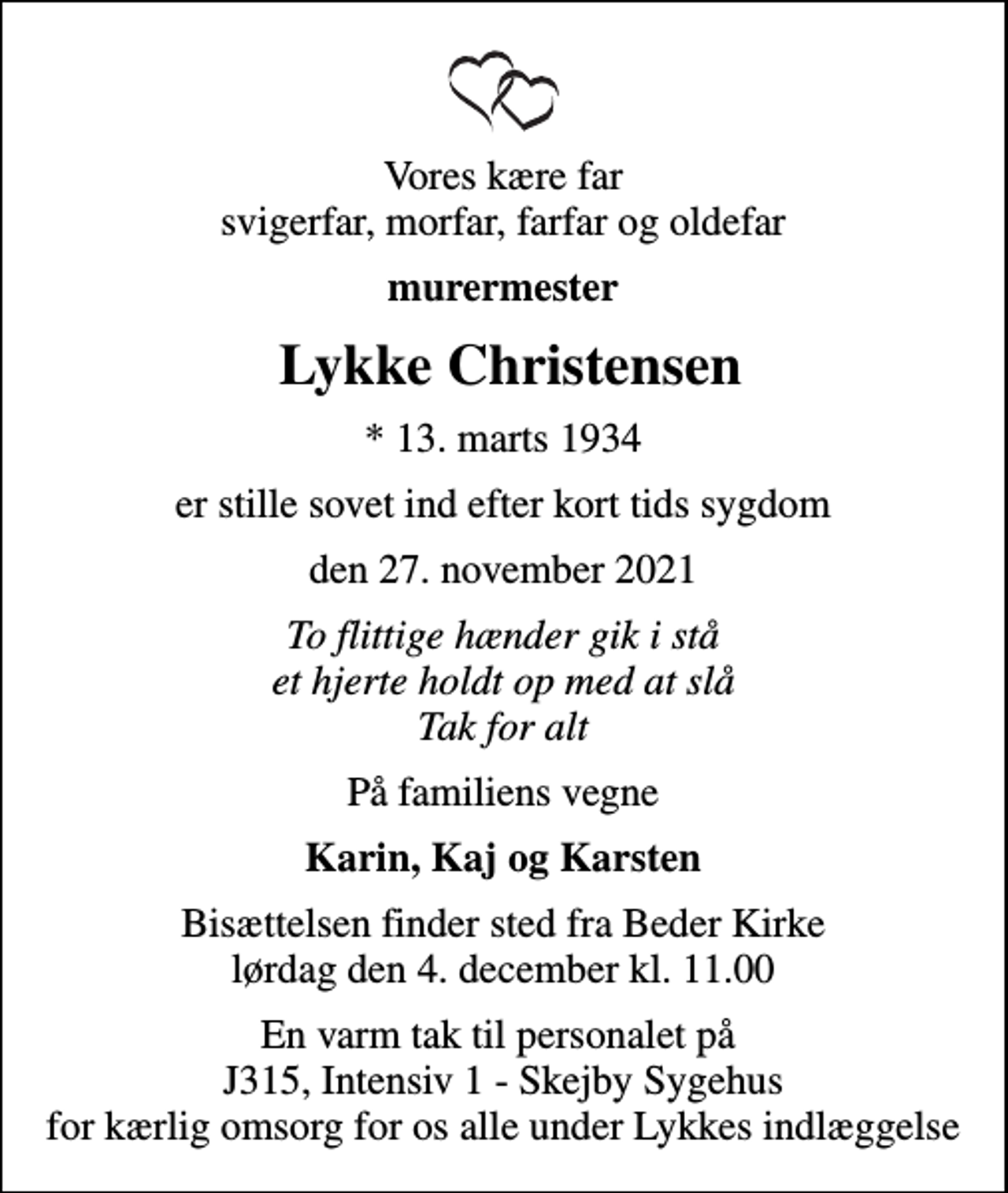 <p>Vores kære far svigerfar, morfar, farfar og oldefar<br />murermester<br />Lykke Christensen<br />* 13. marts 1934<br />er stille sovet ind efter kort tids sygdom<br />den 27. november 2021<br />To flittige hænder gik i stå et hjerte holdt op med at slå Tak for alt<br />På familiens vegne<br />Karin, Kaj og Karsten<br />Bisættelsen finder sted fra Beder Kirke lørdag den 4. december kl. 11.00<br />En varm tak til personalet på J315, Intensiv 1 - Skejby Sygehus for kærlig omsorg for os alle under Lykkes indlæggelse</p>