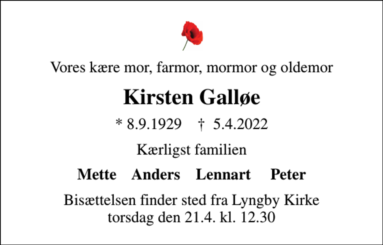 <p>Vores kære mor, farmor, mormor og oldemor<br />Kirsten Galløe<br />* 8.9.1929 ✝ 5.4.2022<br />Kærligst familien<br />Mette Anders Lennart Peter<br />Bisættelsen finder sted fra Lyngby Kirke torsdag den 21.4. kl. 12.30</p>