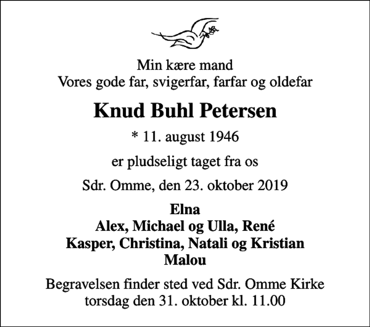 <p>Min kære mand Vores gode far, svigerfar, farfar og oldefar<br />Knud Buhl Petersen<br />* 11. august 1946<br />er pludseligt taget fra os<br />Sdr. Omme, den 23. oktober 2019<br />Elna Alex, Michael og Ulla, René Kasper, Christina, Natali og Kristian Malou<br />Begravelsen finder sted ved Sdr. Omme Kirke torsdag den 31. oktober kl. 11.00</p>