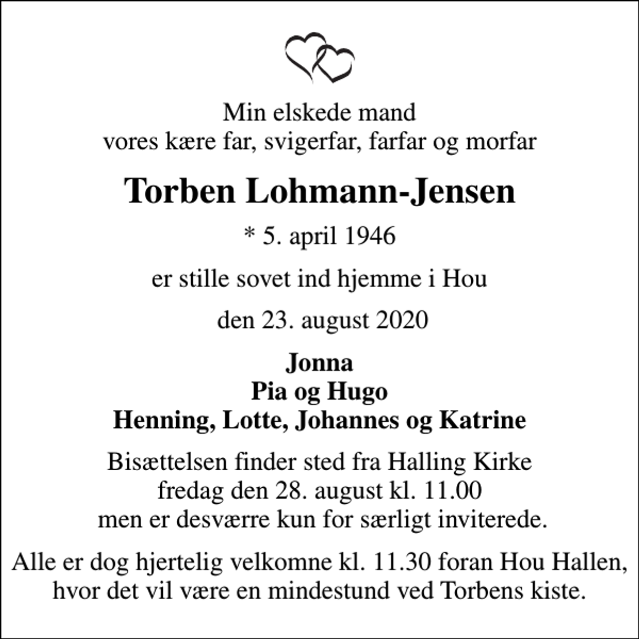 <p>Min elskede mand vores kære far, svigerfar, farfar og morfar<br />Torben Lohmann-Jensen<br />* 5. april 1946<br />er stille sovet ind hjemme i Hou<br />den 23. august 2020<br />Jonna Pia og Hugo Henning, Lotte, Johannes og Katrine<br />Bisættelsen finder sted fra Halling Kirke fredag den 28. august kl. 11.00 men er desværre kun for særligt inviterede.<br />Alle er dog hjertelig velkomne kl. 11.30 foran Hou Hallen, hvor det vil være en mindestund ved Torbens kiste.</p>