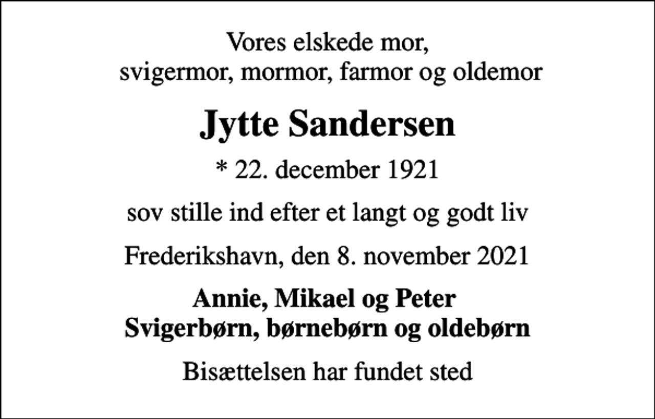 <p>Vores elskede mor, svigermor, mormor, farmor og oldemor<br />Jytte Sandersen<br />* 22. december 1921<br />sov stille ind efter et langt og godt liv<br />Frederikshavn, den 8. november 2021<br />Annie, Mikael og Peter Svigerbørn, børnebørn og oldebørn<br />Bisættelsen har fundet sted</p>