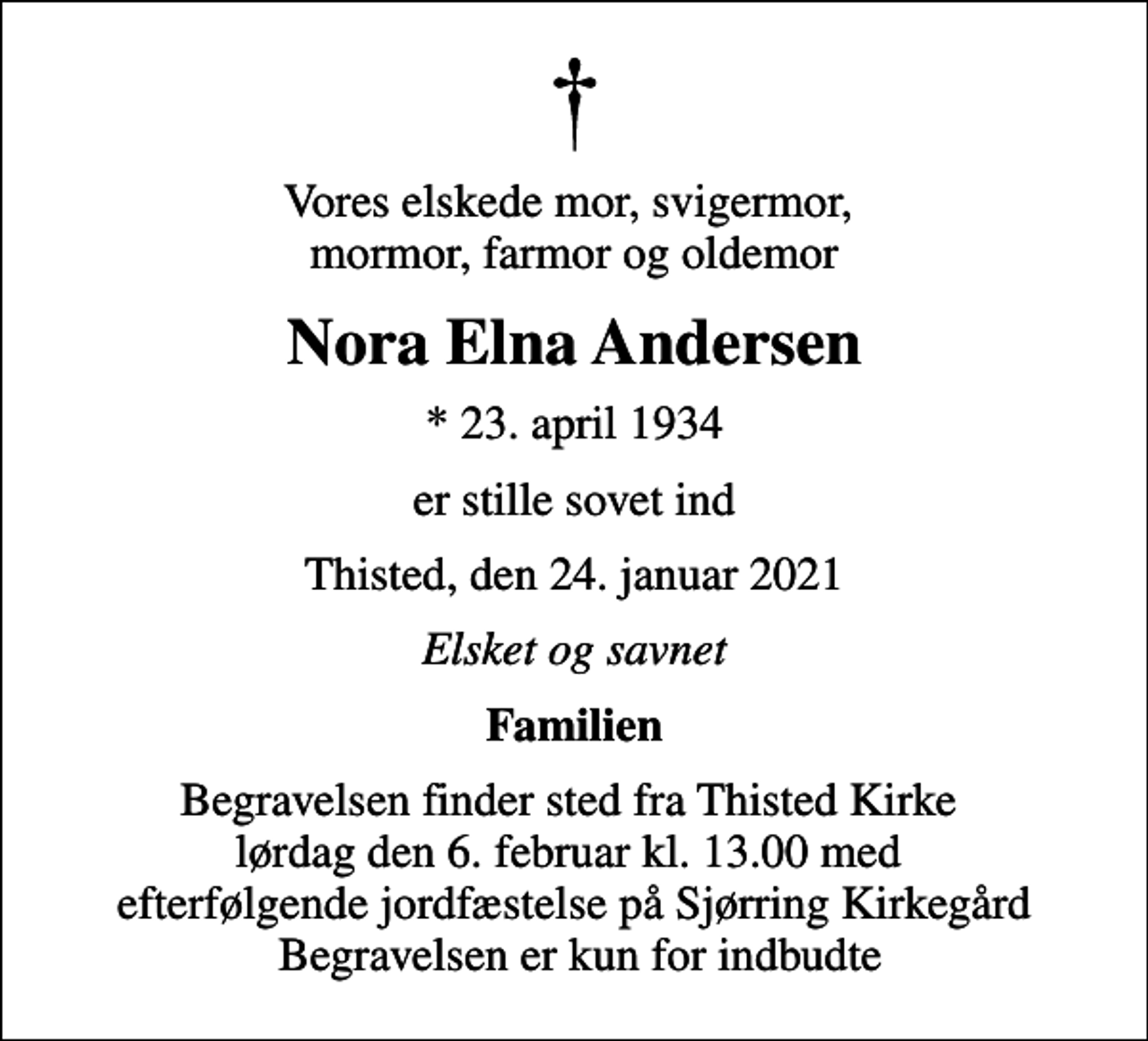 <p>Vores elskede mor, svigermor, mormor, farmor og oldemor<br />Nora Elna Andersen<br />* 23. april 1934<br />er stille sovet ind<br />Thisted, den 24. januar 2021<br />Elsket og savnet<br />Familien<br />Begravelsen finder sted fra Thisted Kirke lørdag den 6. februar kl. 13.00 med efterfølgende jordfæstelse på Sjørring Kirkegård Begravelsen er kun for indbudte</p>