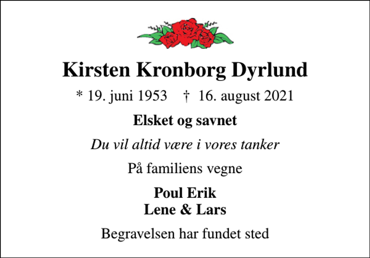 <p>Kirsten Kronborg Dyrlund<br />* 19. juni 1953 ✝ 16. august 2021<br />Elsket og savnet<br />Du vil altid være i vores tanker<br />På familiens vegne<br />Poul Erik Lene &amp; Lars<br />Begravelsen har fundet sted</p>