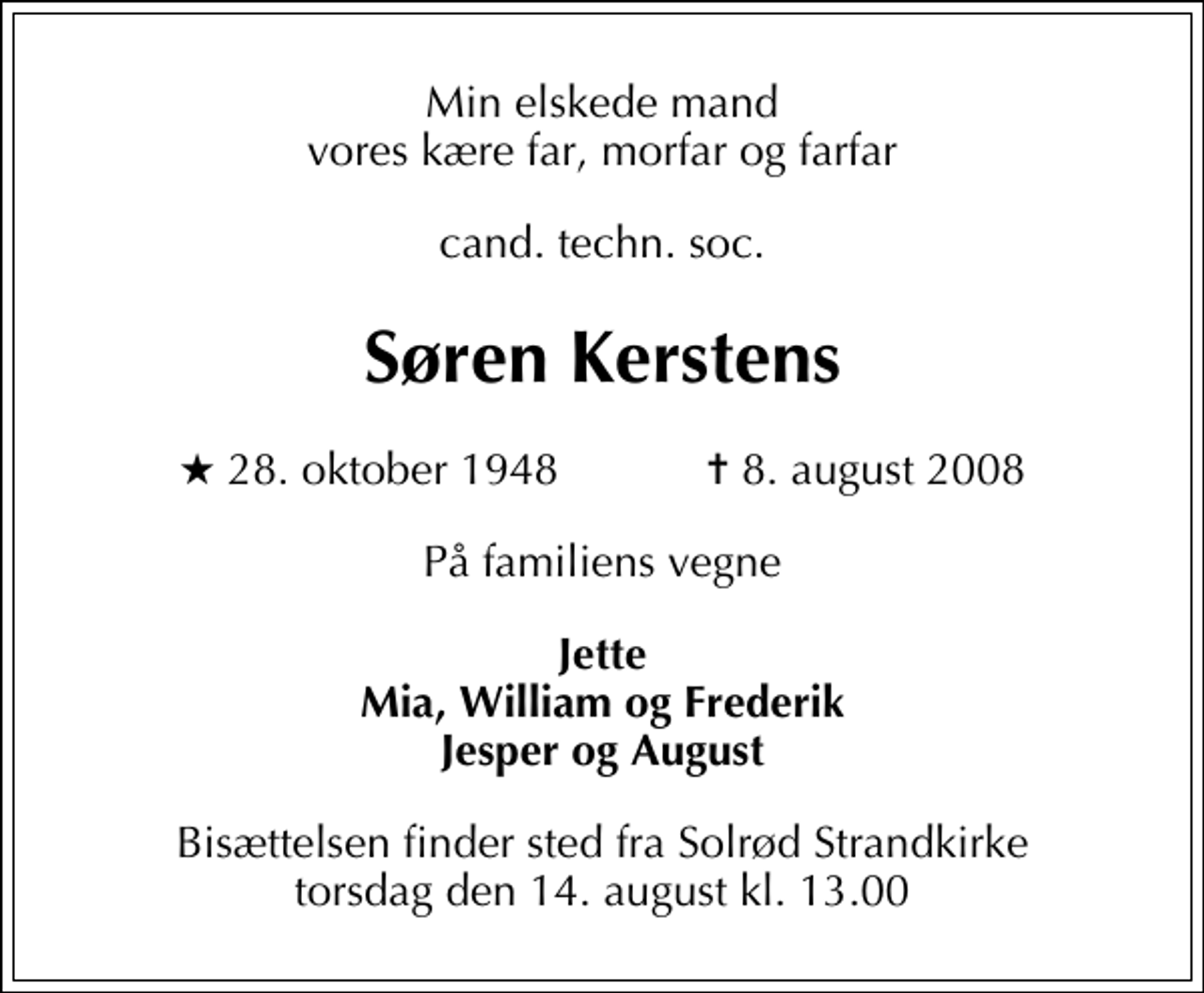<p>Min elskede mand vores kære far, morfar og farfar<br />cand. techn. soc.<br />Søren Kerstens<br />* 28. oktober 1948 ✝ 8. august 2008<br />På familiens vegne<br />Jette Mia, William og Frederik Jesper og August<br />Bisættelsen finder sted fra Solrød Strandkirke torsdag den 14. august kl. 13.00</p>