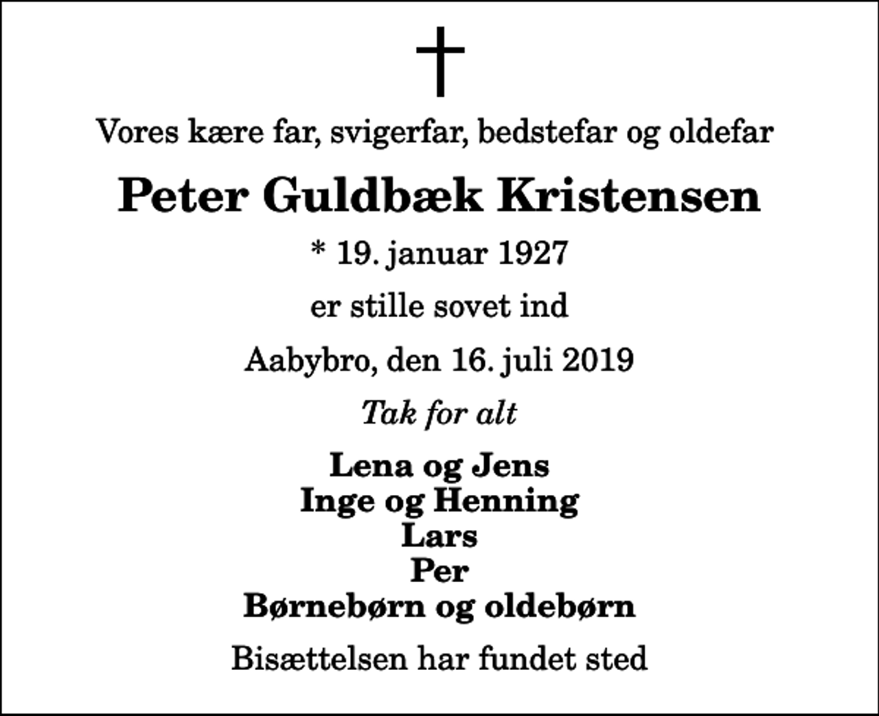 <p>Vores kære far, svigerfar, bedstefar og oldefar<br />Peter Guldbæk Kristensen<br />* 19. januar 1927<br />er stille sovet ind<br />Aabybro, den 16. juli 2019<br />Tak for alt<br />Lena og Jens Inge og Henning Lars Per Børnebørn og oldebørn<br />Bisættelsen har fundet sted</p>