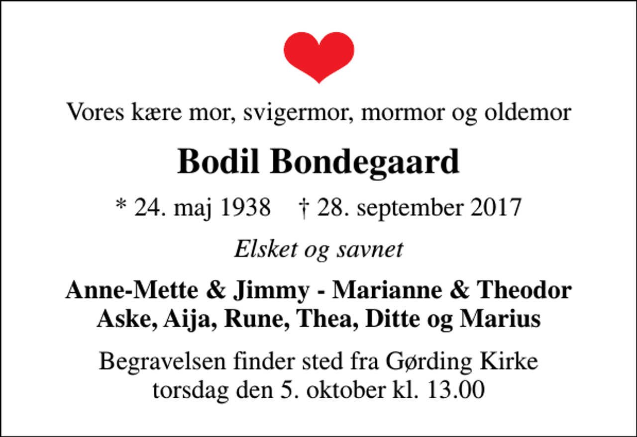 <p>Vores kære mor, svigermor, mormor og oldemor<br />Bodil Bondegaard<br />* 24. maj 1938 ✝ 28. september 2017<br />Elsket og savnet<br />Anne-Mette &amp; Jimmy - Marianne &amp; Theodor Aske, Aija, Rune, Thea, Ditte og Marius<br />Begravelsen finder sted fra Gørding Kirke torsdag den 5. oktober kl. 13.00</p>